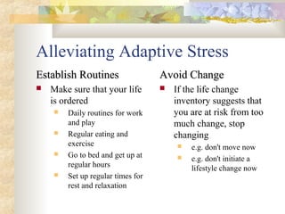 Alleviating Adaptive Stress
Establish RoutinesEstablish Routines
 Make sure that your life
is ordered
 Daily routines for work
and play
 Regular eating and
exercise
 Go to bed and get up at
regular hours
 Set up regular times for
rest and relaxation
Avoid ChangeAvoid Change
 If the life change
inventory suggests that
you are at risk from too
much change, stop
changing
 e.g. don't move now
 e.g. don't initiate a
lifestyle change now
 