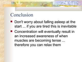 Conclusion
 Don't worry about falling asleep at the
start ... if you are tired this is inevitable
 Concentration will eventually result in
an increased awareness of when
muscles are becoming tense ...
therefore you can relax them
 