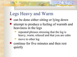 Legs Heavy and Warm
 can be done either sitting or lying down
 attempt to produce a feeling of warmth and
heaviness in the legs
 repeated phrases stressing that the leg is
heavy, warm, relaxed and that you are calm
 move to other leg
 continue for five minutes and then rest
quietly
 