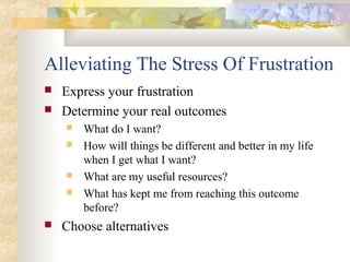 Alleviating The Stress Of Frustration
 Express your frustration
 Determine your real outcomes
 What do I want?
 How will things be different and better in my life
when I get what I want?
 What are my useful resources?
 What has kept me from reaching this outcome
before?
 Choose alternatives
 