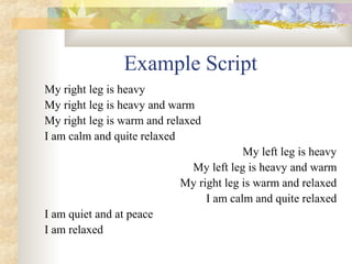 Example Script
My right leg is heavy
My right leg is heavy and warm
My right leg is warm and relaxed
I am calm and quite relaxed
My left leg is heavy
My left leg is heavy and warm
My right leg is warm and relaxed
I am calm and quite relaxed
I am quiet and at peace
I am relaxed
 