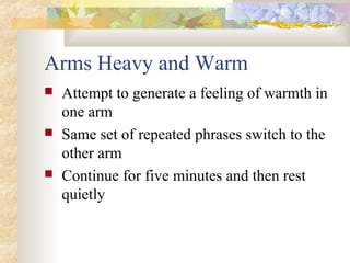 Arms Heavy and Warm
 Attempt to generate a feeling of warmth in
one arm
 Same set of repeated phrases switch to the
other arm
 Continue for five minutes and then rest
quietly
 