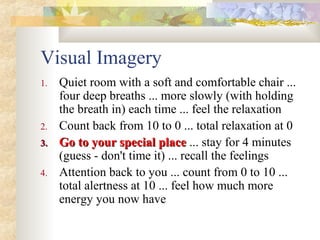 Visual Imagery
1. Quiet room with a soft and comfortable chair ...
four deep breaths ... more slowly (with holding
the breath in) each time ... feel the relaxation
2. Count back from 10 to 0 ... total relaxation at 0
3.3. Go to your special placeGo to your special place ... stay for 4 minutes
(guess - don't time it) ... recall the feelings
4. Attention back to you ... count from 0 to 10 ...
total alertness at 10 ... feel how much more
energy you now have
 