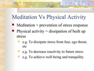 Meditation Vs Physical Activity
 Meditation = prevention of stress response
 Physical activity = dissipation of built up
stress
 e.g. To dissipate stress from fear, ego threat,
etc
 e.g. To decrease reactivity to future stress
 e.g. To achieve well-being and tranquility
 
