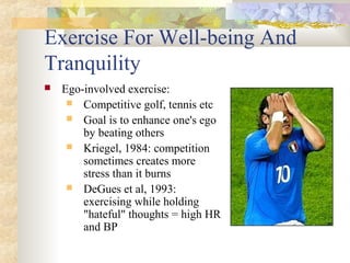 Exercise For Well-being And
Tranquility
 Ego-involved exercise:
 Competitive golf, tennis etc
 Goal is to enhance one's ego
by beating others
 Kriegel, 1984: competition
sometimes creates more
stress than it burns
 DeGues et al, 1993:
exercising while holding
"hateful" thoughts = high HR
and BP
 