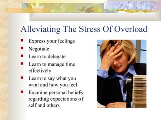 Alleviating The Stress Of Overload
 Express your feelings
 Negotiate
 Learn to delegate
 Learn to manage time
effectively
 Learn to say what you
want and how you feel
 Examine personal beliefs
regarding expectations of
self and others
 