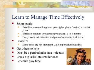 Learn to Manage Time Effectively
 Set up goals
 Establish personal long term goals (plus plan of action) - 1 to 10
years
 Establish medium term goals (plus plan) - 3 to 6 months
 Every week, set priorities and plan of action for that week
 Prioritize
 Some tasks are not important ... do important things first
 Get others to help
 Don't be a perfectionist on a little task
 Break big tasks into smaller ones
 Schedule play time
 