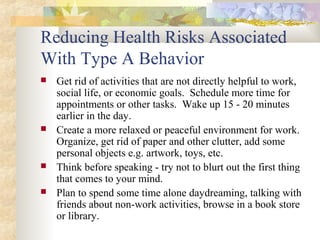 Reducing Health Risks Associated
With Type A Behavior
 Get rid of activities that are not directly helpful to work,
social life, or economic goals. Schedule more time for
appointments or other tasks. Wake up 15 - 20 minutes
earlier in the day.
 Create a more relaxed or peaceful environment for work.
Organize, get rid of paper and other clutter, add some
personal objects e.g. artwork, toys, etc.
 Think before speaking - try not to blurt out the first thing
that comes to your mind.
 Plan to spend some time alone daydreaming, talking with
friends about non-work activities, browse in a book store
or library.
 