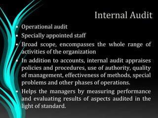 Internal Audit
• Operational audit
• Specially appointed staff
• Broad scope, encompasses the whole range of
activities of the organization
• In addition to accounts, internal audit appraises
policies and procedures, use of authority, quality
of management, effectiveness of methods, special
problems and other phases of operations.
• Helps the managers by measuring performance
and evaluating results of aspects audited in the
light of standard.
 