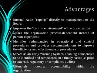 Advantages
• Internal Audit “reports” directly to management or the
Board.
• Improves the “control environment” of the organization
• Makes the organization process-dependent instead of
person-dependent.
• Identifies redundancies in operational and control
procedures and provides recommendations to improve
the efficiency and effectiveness of procedures
• Serves as an Early Warning System, enabling deficiencies
to be identified and remediated on a timely basis (i.e. prior
to external, regulatory or compliance audits)
• Ultimately increases accountability within the
organization.
 