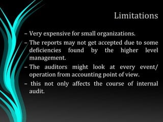 Limitations
– Very expensive for small organizations.
– The reports may not get accepted due to some
deficiencies found by the higher level
management.
– The auditors might look at every event/
operation from accounting point of view.
– this not only affects the course of internal
audit.
 