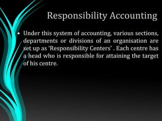 Responsibility Accounting
• Under this system of accounting, various sections,
departments or divisions of an organisation are
set up as ‘Responsibility Centers’ . Each centre has
a head who is responsible for attaining the target
of his centre.
 