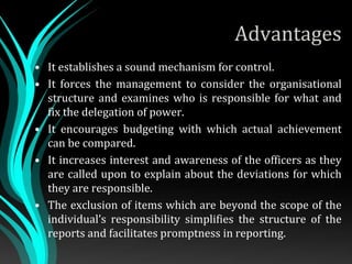Advantages
• It establishes a sound mechanism for control.
• It forces the management to consider the organisational
structure and examines who is responsible for what and
fix the delegation of power.
• It encourages budgeting with which actual achievement
can be compared.
• It increases interest and awareness of the officers as they
are called upon to explain about the deviations for which
they are responsible.
• The exclusion of items which are beyond the scope of the
individual’s responsibility simplifies the structure of the
reports and facilitates promptness in reporting.
 