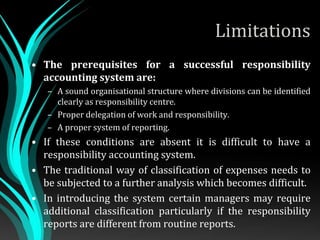 Limitations
• The prerequisites for a successful responsibility
accounting system are:
– A sound organisational structure where divisions can be identified
clearly as responsibility centre.
– Proper delegation of work and responsibility.
– A proper system of reporting.
• If these conditions are absent it is difficult to have a
responsibility accounting system.
• The traditional way of classification of expenses needs to
be subjected to a further analysis which becomes difficult.
• In introducing the system certain managers may require
additional classification particularly if the responsibility
reports are different from routine reports.
 