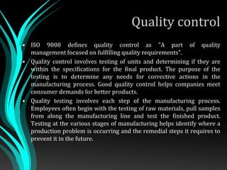 Quality control
• ISO 9000 defines quality control as "A part of quality
management focused on fulfilling quality requirements".
• Quality control involves testing of units and determining if they are
within the specifications for the final product. The purpose of the
testing is to determine any needs for corrective actions in the
manufacturing process. Good quality control helps companies meet
consumer demands for better products.
• Quality testing involves each step of the manufacturing process.
Employees often begin with the testing of raw materials, pull samples
from along the manufacturing line and test the finished product.
Testing at the various stages of manufacturing helps identify where a
production problem is occurring and the remedial steps it requires to
prevent it in the future.
 