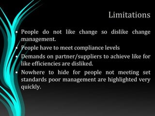 Limitations
• People do not like change so dislike change
management.
• People have to meet compliance levels
• Demands on partner/suppliers to achieve like for
like efficiencies are disliked.
• Nowhere to hide for people not meeting set
standards poor management are highlighted very
quickly.
 