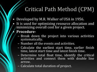 Critical Path Method (CPM)
• Developed by M.R. Walker of USA in 1956.
• It is used for optimizing resource allocation and
minimizing overall cost for a given project.
• Procedure-
– Break down the project into various activities
systematically.
– Number all the events and activities.
– Calculate the earliest start time, earlier finish
time, latest start time and latest finish time.
– Determine total float time, identify the critical
activities and connect them with double line
arrow.
– Calculate total duration of project.
 