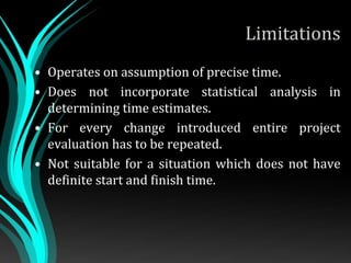 Limitations
• Operates on assumption of precise time.
• Does not incorporate statistical analysis in
determining time estimates.
• For every change introduced entire project
evaluation has to be repeated.
• Not suitable for a situation which does not have
definite start and finish time.
 