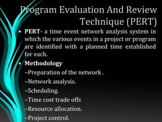 Program Evaluation And Review
Technique (PERT)
• PERT- a time event network analysis system in
which the various events in a project or program
are identified with a planned time established
for each.
• Methodology
–Preparation of the network .
–Network analysis.
–Scheduling.
–Time cost trade offs
–Resource allocation.
–Project control.
 