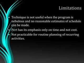 Limitations
• Technique is not useful when the program is
nebulous and no reasonable estimates of schedule
can be made.
• Pert has its emphasis only on time and not cost.
• Not practicable for routine planning of recurring
activities.
 