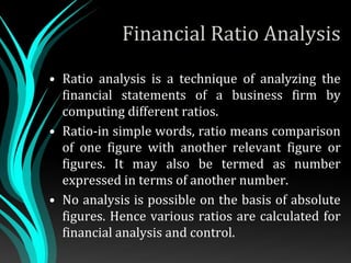 Financial Ratio Analysis
• Ratio analysis is a technique of analyzing the
financial statements of a business firm by
computing different ratios.
• Ratio-in simple words, ratio means comparison
of one figure with another relevant figure or
figures. It may also be termed as number
expressed in terms of another number.
• No analysis is possible on the basis of absolute
figures. Hence various ratios are calculated for
financial analysis and control.
 