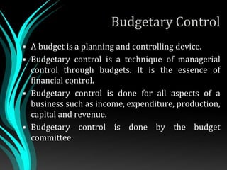 Budgetary Control
• A budget is a planning and controlling device.
• Budgetary control is a technique of managerial
control through budgets. It is the essence of
financial control.
• Budgetary control is done for all aspects of a
business such as income, expenditure, production,
capital and revenue.
• Budgetary control is done by the budget
committee.
 
