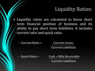 Liquidity Ratios:
• Liquidity ratios are calculated to know short
term financial position of business and its
ability to pay short term liabilities. It includes
current ratio and quick ratio.
– Current Ratio = Current Assets .
Current Liabilities
– Quick Ratio = Cash + Bills Receivable
Current Liabilities
 