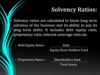 Solvency Ratios:
• Solvency ratios are calculated to know long term
solvency of the business and its ability to pay its
long term debts. It includes debt equity ratio,
proprietary ratio, interest coverage ratio etc.
– Debt Equity Ratio= Debt .
Equity Share Holders Fund
– Proprietary Ratio = Shareholders fund
Total Assets
 