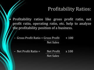 Profitability Ratios:
• Profitability ratios like gross profit ratio, net
profit ratio, operating ratio, etc. help to analyze
the profitability position of a business.
– Gross Profit Ratio = Gross Profit × 100
Net Sales
– Net Profit Ratio = Net Profit x 100
Net Sales
 