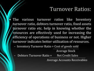 Turnover Ratios:
• The various turnover ratios like Inventory
turnover ratio, debtors turnover ratio, fixed assets
turnover ratio etc. help in knowing whether the
resources are effectively used for increasing the
efficiency of operations of business or not. Higher
turnover indicates better utilization of resources.
– Inventory Turnover Ratio = Cost of goods sold
Average Stock
– Debtors Turnover Ratio = Net Credit Sales
Average Accounts Receivables
 