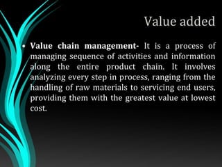 Value added
• Value chain management- It is a process of
managing sequence of activities and information
along the entire product chain. It involves
analyzing every step in process, ranging from the
handling of raw materials to servicing end users,
providing them with the greatest value at lowest
cost.
 