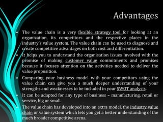 Advantages
• The value chain is a very flexible strategy tool for looking at an
organization, its competitors and the respective places in the
industry’s value system. The value chain can be used to diagnose and
create competitive advantages on both cost and differentiation.
• It helps you to understand the organisation issues involved with the
promise of making customer value commitments and promises
because it focuses attention on the activities needed to deliver the
value proposition.
• Comparing your business model with your competitors using the
value chain can give you a much deeper understanding of your
strengths and weaknesses to be included in your SWOT analysis.
• It can be adapted for any type of business – manufacturing, retail or
service, big or small.
• The value chain has developed into an extra model, the industry value
chain or value system which lets you get a better understanding of the
much broader competitive arena.
 