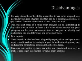 Disadvantages
• It’s very strengths of flexibility mean that it has to be adapted to a
particular business situation and that can be a disadvantage since, to
get the best from the value chain, it’s not “plug and play”.
• The scale and scope of a value chain analysis can be intimidating. It
can take a lot of work to finish a full value chain analysis for your
company and for your main competitors so that you can identify and
understand the key differences and strategy drivers.
• Few experts
• The value chain idea has been adopted by supply chain and operations
experts and therefore its strategic impact for understanding, analysing
and creating competitive advantage has been reduced.
• Business information systems are often not structured in a way to
make it easy to get information for value chain analysis.
 