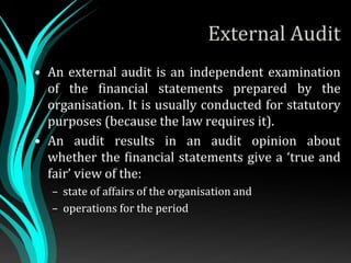 External Audit
• An external audit is an independent examination
of the financial statements prepared by the
organisation. It is usually conducted for statutory
purposes (because the law requires it).
• An audit results in an audit opinion about
whether the financial statements give a ‘true and
fair’ view of the:
– state of affairs of the organisation and
– operations for the period
 