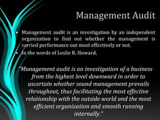 Management Audit
• Management audit is an investigation by an independent
organization to find out whether the management is
carried performance out most effectively or not.
• In the words of Leslie R. Howard,
“Management audit is an investigation of a business
from the highest level downward in order to
ascertain whether sound management prevails
throughout, thus facilitating the most effective
relationship with the outside world and the most
efficient organization and smooth running
internally.”
 