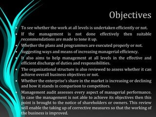 Objectives
• To see whether the work at all levels is undertaken efficiently or not.
• If the management is not done effectively then suitable
recommendations are made to tone it up.
• Whether the plans and programmes are executed properly or not.
• Suggesting ways and means of increasing managerial efficiency.
• It also aims to help management at all levels in the effective and
efficient discharge of duties and responsibilities.
• The organizational structure is also reviewed to assess whether it can
achieve overall business objectives or not.
• Whether the enterprise’s share in the market is increasing or declining
and how it stands in comparison to competitors.
• Management audit assesses every aspect of managerial performance.
In case the management is not able to achieve its objectives then this
point is brought to the notice of shareholders or owners. This review
will enable the taking up of corrective measures so that the working of
the business is improved.
 