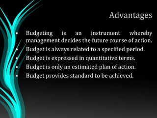 Advantages
• Budgeting is an instrument whereby
management decides the future course of action.
• Budget is always related to a specified period.
• Budget is expressed in quantitative terms.
• Budget is only an estimated plan of action.
• Budget provides standard to be achieved.
 