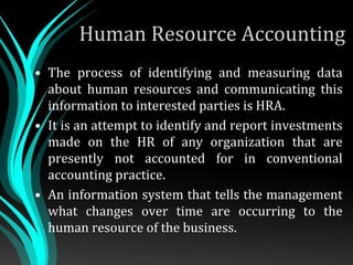 Human Resource Accounting
• The process of identifying and measuring data
about human resources and communicating this
information to interested parties is HRA.
• It is an attempt to identify and report investments
made on the HR of any organization that are
presently not accounted for in conventional
accounting practice.
• An information system that tells the management
what changes over time are occurring to the
human resource of the business.
 