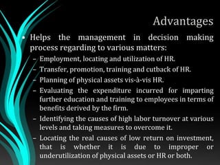 Advantages
• Helps the management in decision making
process regarding to various matters:
– Employment, locating and utilization of HR.
– Transfer, promotion, training and cutback of HR.
– Planning of physical assets vis-à-vis HR.
– Evaluating the expenditure incurred for imparting
further education and training to employees in terms of
benefits derived by the firm.
– Identifying the causes of high labor turnover at various
levels and taking measures to overcome it.
– Locating the real causes of low return on investment,
that is whether it is due to improper or
underutilization of physical assets or HR or both.
 