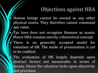Objections against HRA
• Human beings cannot be owned as any other
physical assets. They therefore cannot command
any value.
• Tax laws does not recognize Humans as assets.
Hence HRA remains merely a theoretical concept.
• There is no generally accepted model for
valuation of HR. The mode of presentation is yet
to be codified.
• The evaluation of HR largely depends upon
abstract factors not measurable in terms of
money. Hence the valuation lacks upon objectivity
and precision.
 
