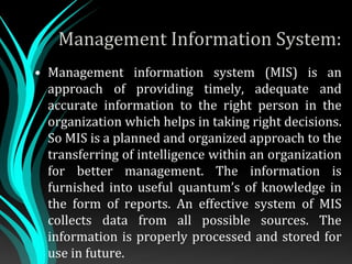 Management Information System:
• Management information system (MIS) is an
approach of providing timely, adequate and
accurate information to the right person in the
organization which helps in taking right decisions.
So MIS is a planned and organized approach to the
transferring of intelligence within an organization
for better management. The information is
furnished into useful quantum’s of knowledge in
the form of reports. An effective system of MIS
collects data from all possible sources. The
information is properly processed and stored for
use in future.
 