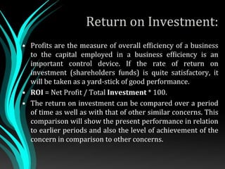 Return on Investment:
• Profits are the measure of overall efficiency of a business
to the capital employed in a business efficiency is an
important control device. If the rate of return on
investment (shareholders funds) is quite satisfactory, it
will be taken as a yard-stick of good performance.
• ROI = Net Profit / Total Investment * 100.
• The return on investment can be compared over a period
of time as well as with that of other similar concerns. This
comparison will show the present performance in relation
to earlier periods and also the level of achievement of the
concern in comparison to other concerns.
 