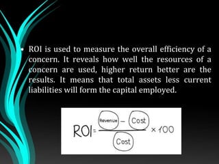• ROI is used to measure the overall efficiency of a
concern. It reveals how well the resources of a
concern are used, higher return better are the
results. It means that total assets less current
liabilities will form the capital employed.
 