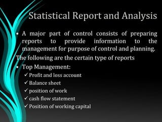 Statistical Report and Analysis
• A major part of control consists of preparing
reports to provide information to the
management for purpose of control and planning.
The following are the certain type of reports
• Top Management:
 Profit and loss account
 Balance sheet
 position of work
 cash flow statement
 Position of working capital
 