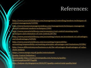 References:
• http://www.yourarticlelibrary.com/management/controlling/modern-techniques-of-
control-management/53358/
• http://www.businessmanagementideas.com/management/techniques-managerial-
control-traditional-modern-techniques/2401
• http://www.yourarticlelibrary.com/economics/cost-control-meaning-tools-
techniques-and-estimation-of-cost-control/28730/
• http://www.yourarticlelibrary.com/accounting/return-on-investment-roi-advantages-
and-disadvantages/52928/
• http://www.yourarticlelibrary.com/accounting/responsibility-
accounting/responsibility-accounting-principles-advantages-and-limitations/65286/
• http://www.differentiateyourbusiness.co.uk/the-advantages-disadvantages-of-value-
chain-analysis
• https://www.mango.org.uk/guide/externalaudit
• Quality Control Definition |
Investopedia http://www.investopedia.com/terms/q/quality-
control.asp#ixzz4WVYqqIHt
• http://kalyan-city.blogspot.in/2010/07/quality-control-total-quality.html
 