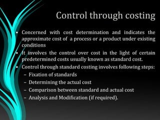 Control through costing
• Concerned with cost determination and indicates the
approximate cost of a process or a product under existing
conditions
• It involves the control over cost in the light of certain
predetermined costs usually known as standard cost.
• Control through standard costing involves following steps:
– Fixation of standards
– Determining the actual cost
– Comparison between standard and actual cost
– Analysis and Modification (if required).
 