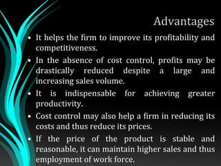 Advantages
• It helps the firm to improve its profitability and
competitiveness.
• In the absence of cost control, profits may be
drastically reduced despite a large and
increasing sales volume.
• It is indispensable for achieving greater
productivity.
• Cost control may also help a firm in reducing its
costs and thus reduce its prices.
• If the price of the product is stable and
reasonable, it can maintain higher sales and thus
employment of work force.
 