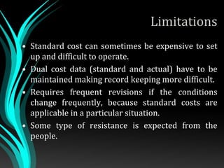 Limitations
• Standard cost can sometimes be expensive to set
up and difficult to operate.
• Dual cost data (standard and actual) have to be
maintained making record keeping more difficult.
• Requires frequent revisions if the conditions
change frequently, because standard costs are
applicable in a particular situation.
• Some type of resistance is expected from the
people.
 