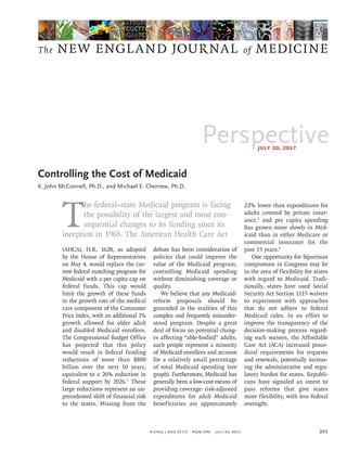 Perspective
The NEW ENGLAND JOURNAL of MEDICINE
July 20, 2017
n engl j med 377;3  nejm.org  July 20, 2017 201
T
he federal–state Medicaid program is facing
the possibility of the largest and most con­
sequential changes to its funding since its
­inception in 1965. The American Health Care Act
(AHCA), H.R. 1628, as adopted
by the House of Representatives
on May 4, would replace the cur­
rent federal matching program for
Medicaid with a per capita cap on
federal funds. This cap would
limit the growth of these funds
to the growth rate of the medical
care component of the Consumer
Price Index, with an additional 1%
growth allowed for older adult
and disabled Medicaid enrollees.
The Congressional Budget Office
has projected that this policy
would result in federal funding
reductions of more than $800
billion over the next 10 years,
equivalent to a 26% reduction in
federal support by 2026.1
These
large reductions represent an un­
precedented shift of financial risk
to the states. Missing from the
debate has been consideration of
policies that could improve the
value of the Medicaid program,
controlling Medicaid spending
without diminishing coverage or
quality.
We believe that any Medicaid-
reform proposals should be
grounded in the realities of this
complex and frequently misunder­
stood program. Despite a great
deal of focus on potential chang­
es affecting “able-bodied” adults,
such people represent a minority
of Medicaid enrollees and account
for a relatively small percentage
of total Medicaid spending (see
graph). Furthermore, Medicaid has
generally been a low-cost means of
providing coverage: risk-adjusted
expenditures for adult Medicaid
beneficiaries are approximately
22% lower than expenditures for
adults covered by private insur­
ance,2
and per capita spending
has grown more slowly in Med­
icaid than in either Medicare or
commercial insurance for the
past 15 years.3
One opportunity for bipartisan
compromise in Congress may be
in the area of flexibility for states
with regard to Medicaid. Tradi­
tionally, states have used Social
Security Act Section 1115 waivers
to experiment with approaches
that do not adhere to federal
Medicaid rules. In an effort to
improve the transparency of the
decision-making process regard­
ing such waivers, the Affordable
Care Act (ACA) increased proce­
dural requirements for requests
and renewals, potentially increas­
ing the administrative and regu­
latory burden for states. Republi­
cans have signaled an intent to
pass reforms that give states
more flexibility, with less federal
oversight.
Controlling the Cost of Medicaid
K. John McConnell, Ph.D., and Michael E. Chernew, Ph.D.​​
 
