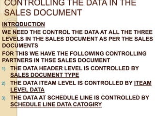 CONTROLLING THE DATA IN THE
SALES DOCUMENT
INTRODUCTION
WE NEED THE CONTROL THE DATA AT ALL THE THREE
LEVELS IN THE SALES DOCUMENT AS PER THE SALES
DOCUMENTS
FOR THIS WE HAVE THE FOLLOWING CONTROLLING
PARTNERS IN THSE SALES DOCUMENT
1) THE DATA HEADER LEVEL IS CONTROLLED BY
   SALES DOCUMENT TYPE
2) THE DATA ITEAM LEVEL IS CONTROLLED BY ITEAM
   LEVEL DATA
3) THE DATA AT SCHEDULE LINE IS CONTROLLED BY
   SCHEDULE LINE DATA CATOGIRY
 